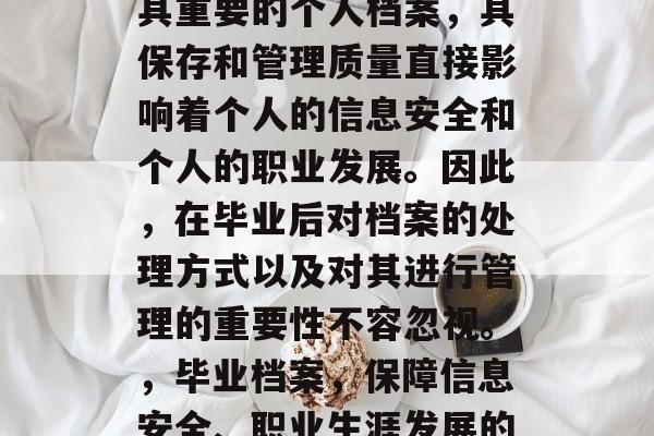 毕业后的档案是一项极其重要的个人档案,其保存和管理质量直接影响着个人的信息安全和个人的职业发展。因此,在毕业后对档案的处理方式以及对其进行管理的重要性不容忽视。,毕业档案,保障信息安全、职业生涯发展的关键管理要素 毕业后的档案是一项极其重要的个人档案,其保存和管理质量直接影响着个人的信息安全和个人的职业发展。因此,在毕业后对档案的处理方式以及对其进行管理的重要性不容忽视。,毕业档案,保障信息安全、职业生涯发展的关键管理要素