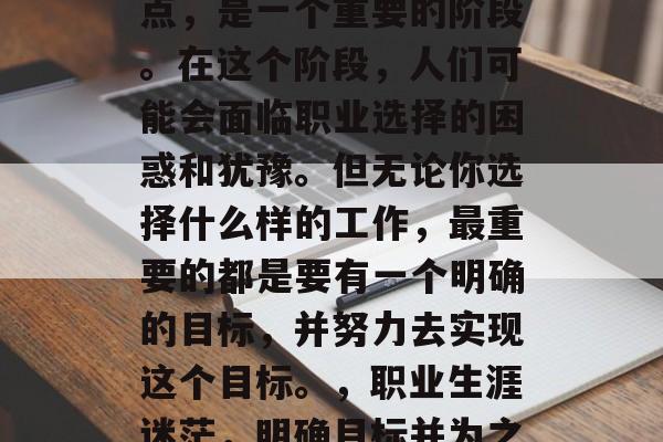 毕业,是一个人生转折点,是一个重要的阶段。在这个阶段,人们可能会面临职业选择的困惑和犹豫。但无论你选择什么样的工作,最重要的都是要有一个明确的目标,并努力去实现这个目标。,职业生涯迷茫,明确目标并为之奋斗 毕业,是一个人生转折点,是一个重要的阶段。在这个阶段,人们可能会面临职业选择的困惑和犹豫。但无论你选择什么样的工作,最重要的都是要有一个明确的目标,并努力去实现这个目标。,职业生涯迷茫,明确目标并为之奋斗
