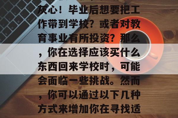 毕业后的你还在为找工作而烦恼吗？你的钱包可能很紧张，但请不要灰心！毕业后想要把工作带到学校？或者对教育事业有所投资？那么，你在选择应该买什么东西回来学校时，可能会面临一些挑战。然而，你可以通过以下几种方式来增加你在寻找适合的物品时的投资回报率。，不要犹豫，提升你的教育水平!