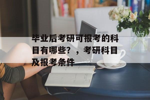 毕业后考研可报考的科目有哪些？，考研科目及报考条件