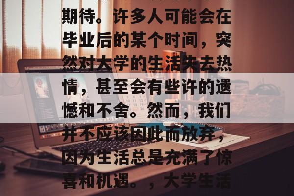 毕业之后，我们每个人心中都会充满对未来的期待。许多人可能会在毕业后的某个时间，突然对大学的生活失去热情，甚至会有些许的遗憾和不舍。然而，我们并不应该因此而放弃，因为生活总是充满了惊喜和机遇。，大学生活的转瞬即逝，如何找到对未来的热爱与执着