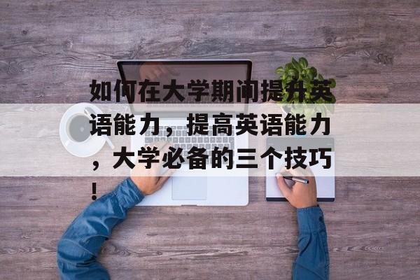如何在大学期间提升英语能力，提高英语能力，大学必备的三个技巧！