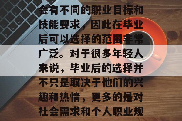 毕业之后,人们通常会面临如何选择专业的问题。不同的毕业生可能会有不同的职业目标和技能要求,因此在毕业后可以选择的范围非常广泛。对于很多年轻人来说,毕业后的选择并不只是取决于他们的兴趣和热情,更多的是对社会需求和个人职业规划的考量。,选择专业,参考个人兴趣与职业规划的重要性 毕业之后,人们通常会面临如何选择专业的问题。不同的毕业生可能会有不同的职业目标和技能要求,因此在毕业后可以选择的范围非常广泛。对于很多年轻人来说,毕业后的选择并不只是取决于他们的兴趣和热情,更多的是对社会需求和个人职业规划的考量。,选择专业,参考个人兴趣与职业规划的重要性