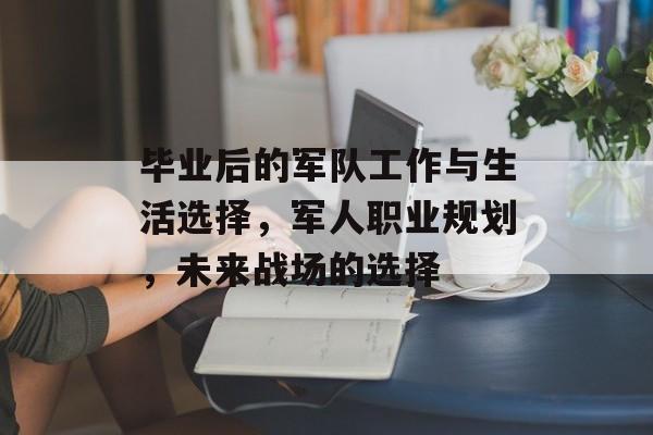 毕业后的军队工作与生活选择,军人职业规划,未来战场的选择 毕业后的军队工作与生活选择,军人职业规划,未来战场的选择