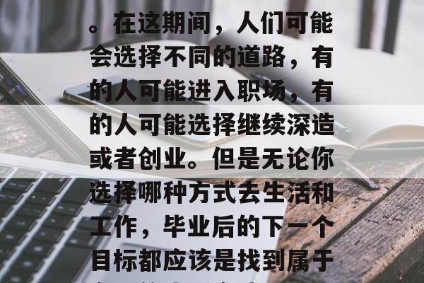 毕业,这在每个人人生中都是一个重要的阶段。在这期间,人们可能会选择不同的道路,有的人可能进入职场,有的人可能选择继续深造或者创业。但是无论你选择哪种方式去生活和工作,毕业后的下一个目标都应该是找到属于自己的生活方式。,毕业生,找到生活的方向 毕业,这在每个人人生中都是一个重要的阶段。在这期间,人们可能会选择不同的道路,有的人可能进入职场,有的人可能选择继续深造或者创业。但是无论你选择哪种方式去生活和工作,毕业后的下一个目标都应该是找到属于自己的生活方式。,毕业生,找到生活的方向