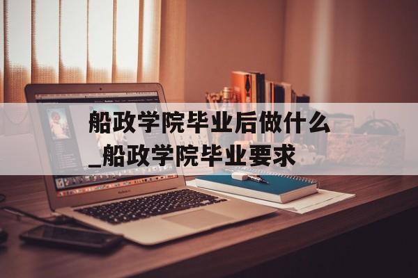 船政学院毕业后做什么_船政学院毕业要求 船政学院毕业后做什么_船政学院毕业要求