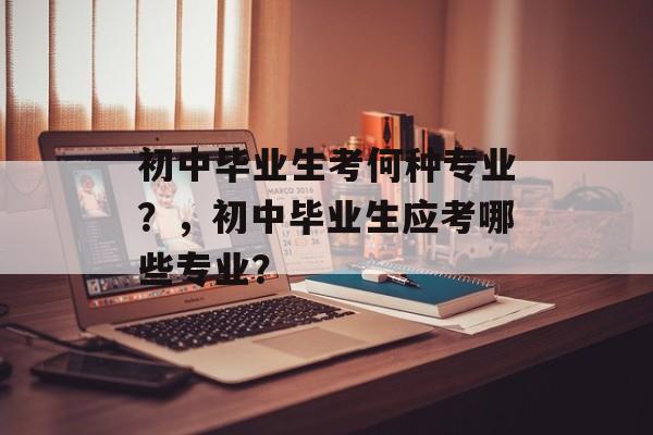 初中毕业生考何种专业？，初中毕业生应考哪些专业？