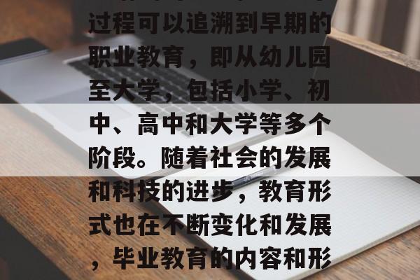 毕业教育是指个体在毕业后完成规定教育或技能培训的全过程。这个过程可以追溯到早期的职业教育，即从幼儿园至大学，包括小学、初中、高中和大学等多个阶段。随着社会的发展和科技的进步，教育形式也在不断变化和发展，毕业教育的内容和形式也越来越多样化。，毕业生教育，全程历程与发展变化