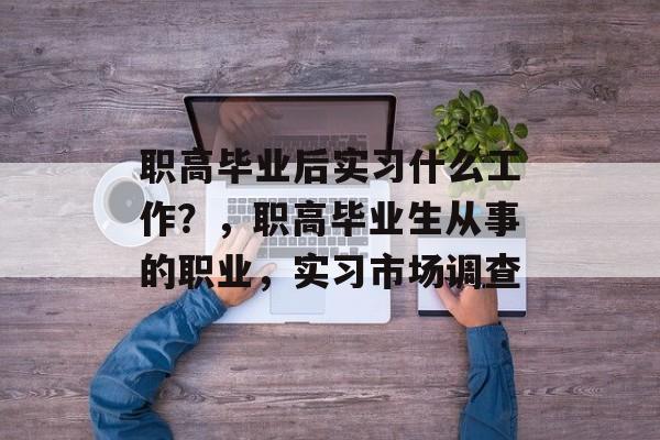 职高毕业后实习什么工作?,职高毕业生从事的职业,实习市场调查 职高毕业后实习什么工作?,职高毕业生从事的职业,实习市场调查
