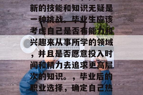 毕业后的职业选择是一项重要的决定，而学习新的技能和知识无疑是一种挑战。毕业生应该考虑自己是否有能力和兴趣来从事所学的领域，并且是否愿意投入时间和精力去追求更高层次的知识。，毕业后的职业选择，确定自己热情并投入时间以提升专业技能