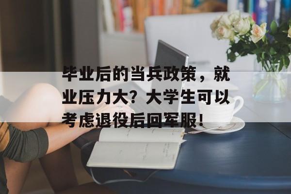 毕业后的当兵政策,就业压力大?大学生可以考虑退役后回军服! 毕业后的当兵政策,就业压力大?大学生可以考虑退役后回军服!