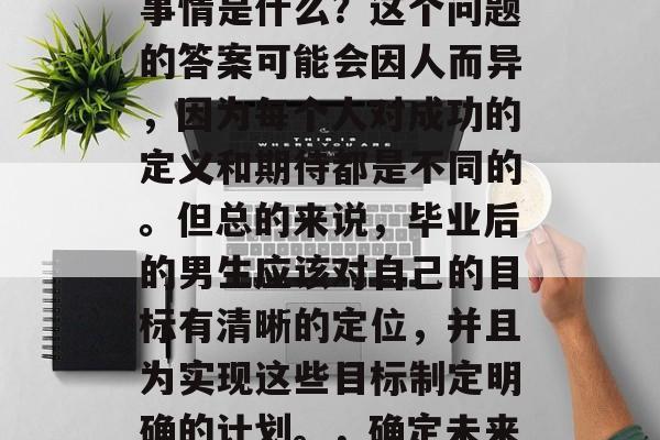 毕业后的男生最重要的事情是什么？这个问题的答案可能会因人而异，因为每个人对成功的定义和期待都是不同的。但总的来说，毕业后的男生应该对自己的目标有清晰的定位，并且为实现这些目标制定明确的计划。，确定未来方向，制定实施计划