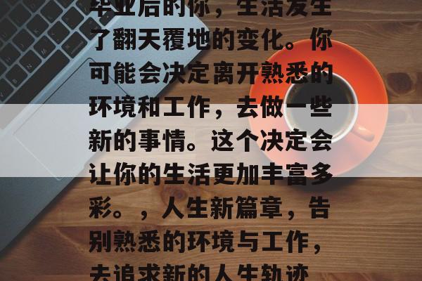 毕业后的你,生活发生了翻天覆地的变化。你可能会决定离开熟悉的环境和工作,去做一些新的事情。这个决定会让你的生活更加丰富多彩。,人生新篇章,告别熟悉的环境与工作,去追求新的人生轨迹 毕业后的你,生活发生了翻天覆地的变化。你可能会决定离开熟悉的环境和工作,去做一些新的事情。这个决定会让你的生活更加丰富多彩。,人生新篇章,告别熟悉的环境与工作,去追求新的人生轨迹
