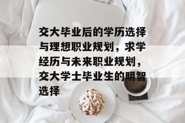 交大毕业后的学历选择与理想职业规划,求学经历与未来职业规划,交大学士毕业生的明智选择 交大毕业后的学历选择与理想职业规划,求学经历与未来职业规划,交大学士毕业生的明智选择