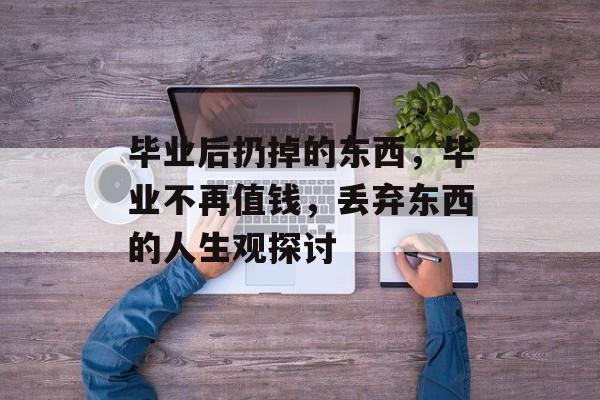毕业后扔掉的东西，毕业不再值钱，丢弃东西的人生观探讨