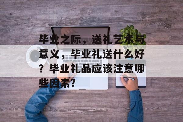 毕业之际,送礼艺术与意义,毕业礼送什么好?毕业礼品应该注意哪些因素? 毕业之际,送礼艺术与意义,毕业礼送什么好?毕业礼品应该注意哪些因素?