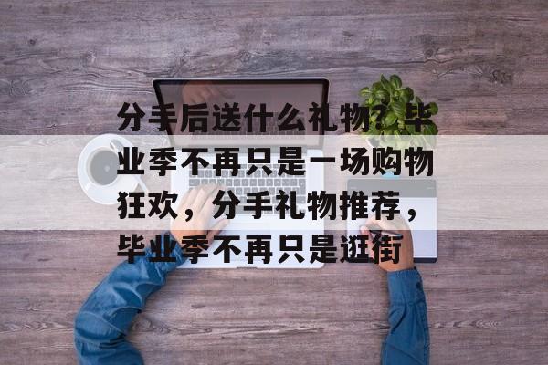 分手后送什么礼物?毕业季不再只是一场购物狂欢,分手礼物推荐,毕业季不再只是逛街 分手后送什么礼物?毕业季不再只是一场购物狂欢,分手礼物推荐,毕业季不再只是逛街