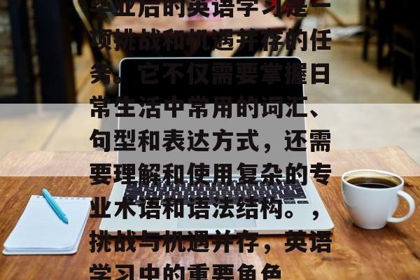 毕业后的英语学习是一项挑战和机遇并存的任务。它不仅需要掌握日常生活中常用的词汇、句型和表达方式，还需要理解和使用复杂的专业术语和语法结构。，挑战与机遇并存，英语学习中的重要角色