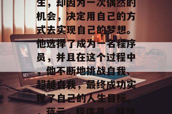 蒋云,一个普通的毕业生,却因为一次偶然的机会,决定用自己的方式去实现自己的梦想。他选择了成为一名程序员,并且在这个过程中,他不断地挑战自我、超越自我,最终成功实现了自己的人生目标。,蒋云,程序员,梦想破茧成蝶 蒋云,一个普通的毕业生,却因为一次偶然的机会,决定用自己的方式去实现自己的梦想。他选择了成为一名程序员,并且在这个过程中,他不断地挑战自我、超越自我,最终成功实现了自己的人生目标。,蒋云,程序员,梦想破茧成蝶