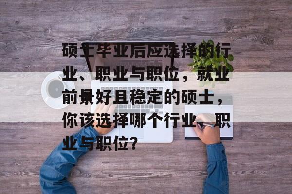 硕士毕业后应选择的行业、职业与职位，就业前景好且稳定的硕士，你该选择哪个行业、职业与职位？