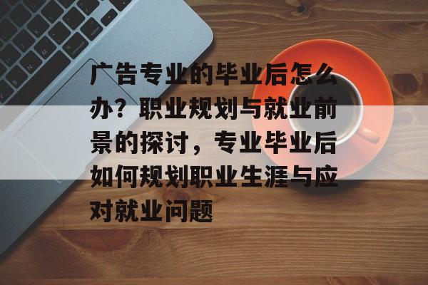 广告专业的毕业后怎么办？职业规划与就业前景的探讨，专业毕业后如何规划职业生涯与应对就业问题