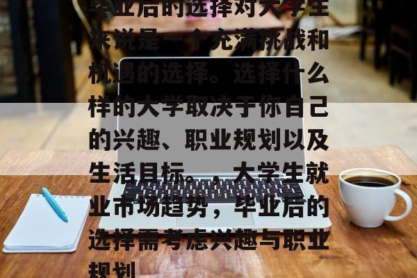 毕业后的选择对大学生来说是一个充满挑战和机遇的选择。选择什么样的大学取决于你自己的兴趣、职业规划以及生活目标。，大学生就业市场趋势，毕业后的选择需考虑兴趣与职业规划
