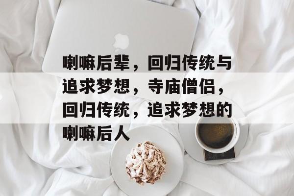 喇嘛后辈，回归传统与追求梦想，寺庙僧侣，回归传统，追求梦想的喇嘛后人