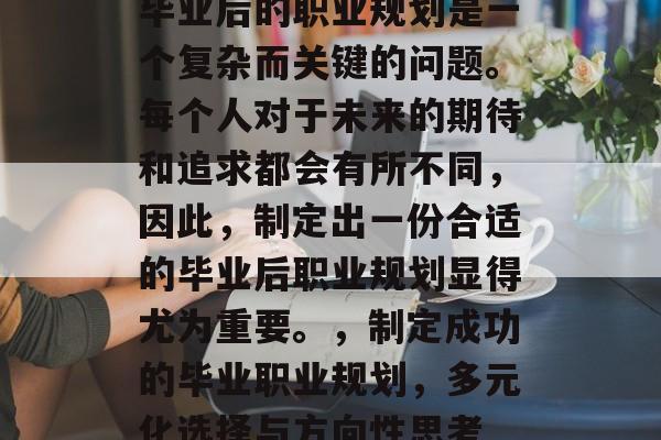 毕业后的职业规划是一个复杂而关键的问题。每个人对于未来的期待和追求都会有所不同,因此,制定出一份合适的毕业后职业规划显得尤为重要。,制定成功的毕业职业规划,多元化选择与方向性思考 毕业后的职业规划是一个复杂而关键的问题。每个人对于未来的期待和追求都会有所不同,因此,制定出一份合适的毕业后职业规划显得尤为重要。,制定成功的毕业职业规划,多元化选择与方向性思考