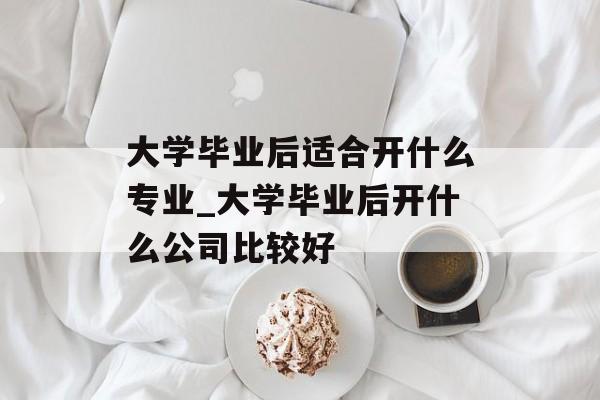 大学毕业后适合开什么专业_大学毕业后开什么公司比较好