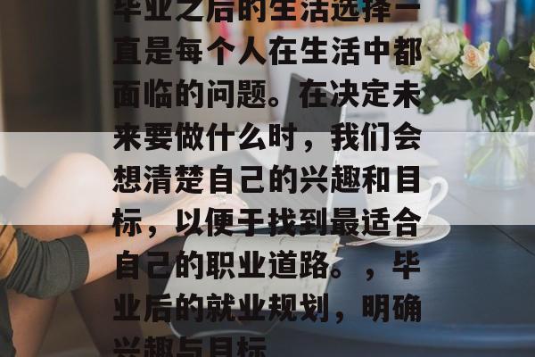 毕业之后的生活选择一直是每个人在生活中都面临的问题。在决定未来要做什么时，我们会想清楚自己的兴趣和目标，以便于找到最适合自己的职业道路。，毕业后的就业规划，明确兴趣与目标