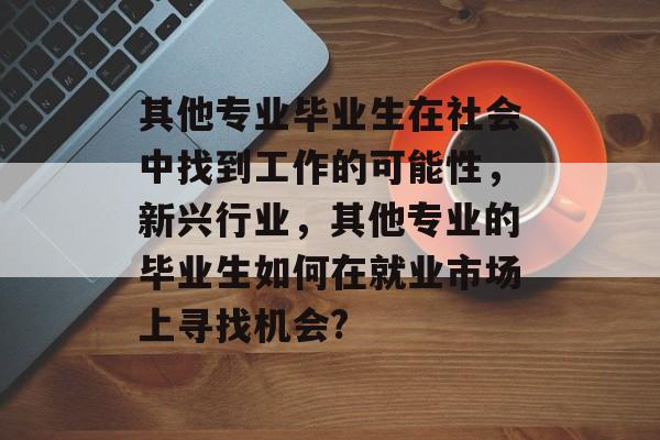 其他专业毕业生在社会中找到工作的可能性,新兴行业,其他专业的毕业生如何在就业市场上寻找机会? 其他专业毕业生在社会中找到工作的可能性,新兴行业,其他专业的毕业生如何在就业市场上寻找机会?