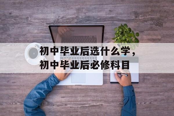 初中毕业后选什么学,初中毕业后必修科目 初中毕业后选什么学,初中毕业后必修科目