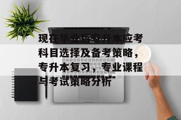 现在毕业后专升本应考科目选择及备考策略，专升本复习，专业课程与考试策略分析