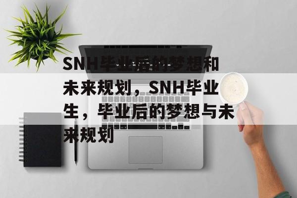 SNH毕业后的梦想和未来规划,SNH毕业生,毕业后的梦想与未来规划 SNH毕业后的梦想和未来规划,SNH毕业生,毕业后的梦想与未来规划
