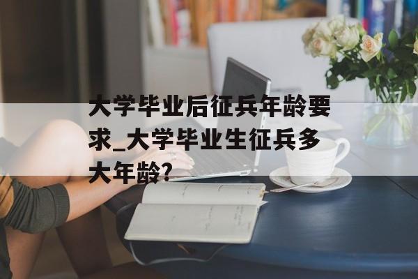 大学毕业后征兵年龄要求_大学毕业生征兵多大年龄?