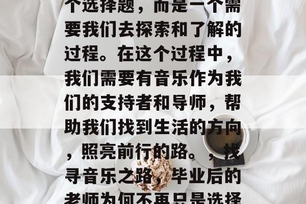 毕业后的老师不再是一个选择题，而是一个需要我们去探索和了解的过程。在这个过程中，我们需要有音乐作为我们的支持者和导师，帮助我们找到生活的方向，照亮前行的路。，找寻音乐之路，毕业后的老师为何不再只是选择题