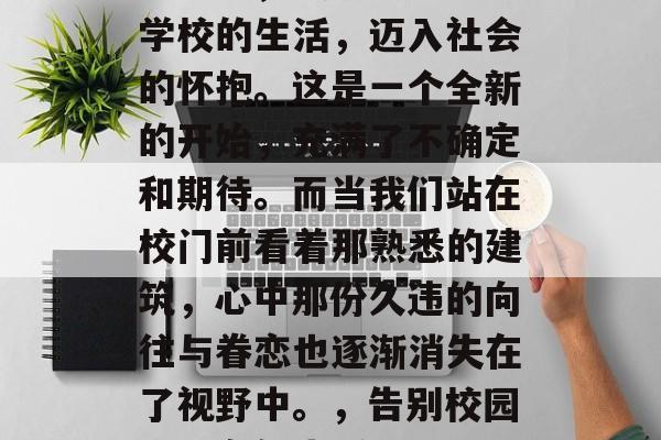 毕业季，我们即将告别学校的生活，迈入社会的怀抱。这是一个全新的开始，充满了不确定和期待。而当我们站在校门前看着那熟悉的建筑，心中那份久违的向往与眷恋也逐渐消失在了视野中。，告别校园，迈向新生活！