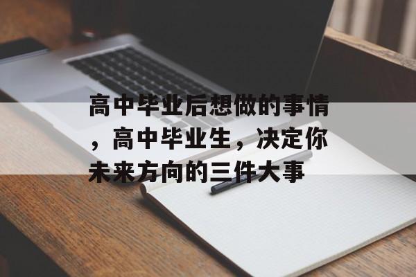高中毕业后想做的事情,高中毕业生,决定你未来方向的三件大事 高中毕业后想做的事情,高中毕业生,决定你未来方向的三件大事