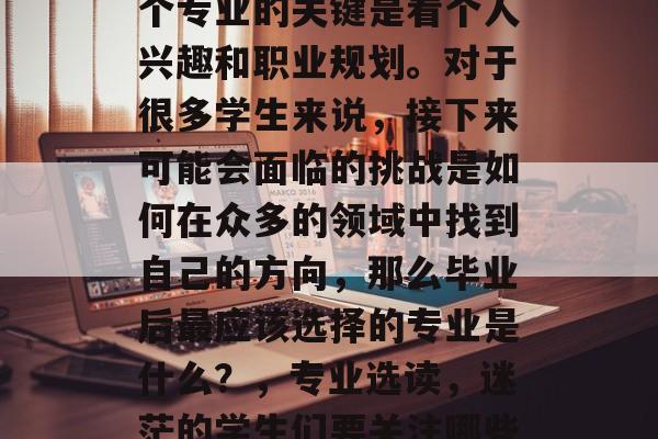毕业找工作时,选择哪个专业的关键是看个人兴趣和职业规划。对于很多学生来说,接下来可能会面临的挑战是如何在众多的领域中找到自己的方向,那么毕业后最应该选择的专业是什么?,专业选读,迷茫的学生们要关注哪些热门领域? 毕业找工作时,选择哪个专业的关键是看个人兴趣和职业规划。对于很多学生来说,接下来可能会面临的挑战是如何在众多的领域中找到自己的方向,那么毕业后最应该选择的专业是什么?,专业选读,迷茫的学生们要关注哪些热门领域?