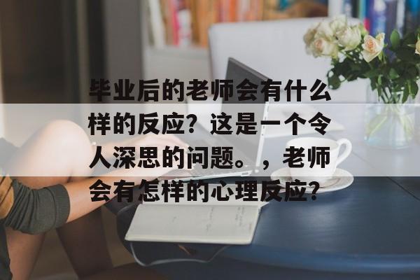 毕业后的老师会有什么样的反应？这是一个令人深思的问题。，老师会有怎样的心理反应？