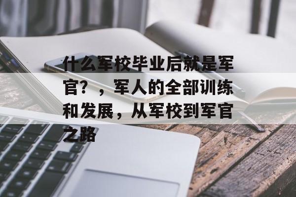 什么军校毕业后就是军官?,军人的全部训练和发展,从军校到军官之路 什么军校毕业后就是军官?,军人的全部训练和发展,从军校到军官之路