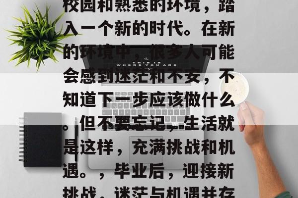 毕业意味着离开熟悉的校园和熟悉的环境,踏入一个新的时代。在新的环境中,很多人可能会感到迷茫和不安,不知道下一步应该做什么。但不要忘记,生活就是这样,充满挑战和机遇。,毕业后,迎接新挑战,迷茫与机遇并存的生活 毕业意味着离开熟悉的校园和熟悉的环境,踏入一个新的时代。在新的环境中,很多人可能会感到迷茫和不安,不知道下一步应该做什么。但不要忘记,生活就是这样,充满挑战和机遇。,毕业后,迎接新挑战,迷茫与机遇并存的生活
