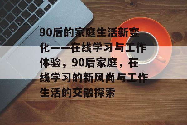 90后的家庭生活新变化——在线学习与工作体验,90后家庭,在线学习的新风尚与工作生活的交融探索 90后的家庭生活新变化——在线学习与工作体验,90后家庭,在线学习的新风尚与工作生活的交融探索