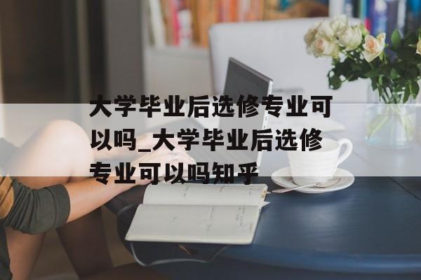 大学毕业后选修专业可以吗_大学毕业后选修专业可以吗知乎 大学毕业后选修专业可以吗_大学毕业后选修专业可以吗知乎