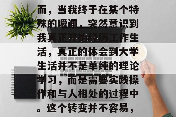 毕业后的我，总是在时光的车轮滚滚向前的同时，试图让自己对知识有一个清晰的理解。然而，当我终于在某个特殊的瞬间，突然意识到我真正开始经历工作生活，真正的体会到大学生活并不是单纯的理论学习，而是需要实践操作和与人相处的过程中。这个转变并不容易，但我也从中找到了深深的满足感。，毕业后的成长，实践中的困惑与感悟