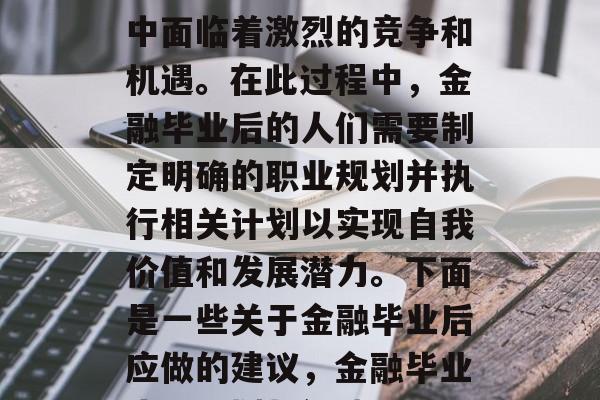 金融毕业生在职业生涯中面临着激烈的竞争和机遇。在此过程中，金融毕业后的人们需要制定明确的职业规划并执行相关计划以实现自我价值和发展潜力。下面是一些关于金融毕业后应做的建议，金融毕业生，规划与行动