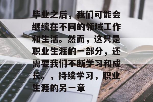毕业之后，我们可能会继续在不同的领域工作和生活。然而，这只是职业生涯的一部分，还需要我们不断学习和成长。，持续学习，职业生涯的另一章