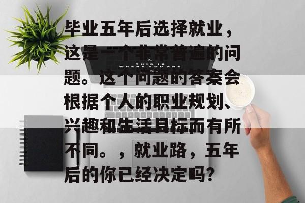 毕业五年后选择就业,这是一个非常普遍的问题。这个问题的答案会根据个人的职业规划、兴趣和生活目标而有所不同。,就业路,五年后的你已经决定吗? 毕业五年后选择就业,这是一个非常普遍的问题。这个问题的答案会根据个人的职业规划、兴趣和生活目标而有所不同。,就业路,五年后的你已经决定吗?