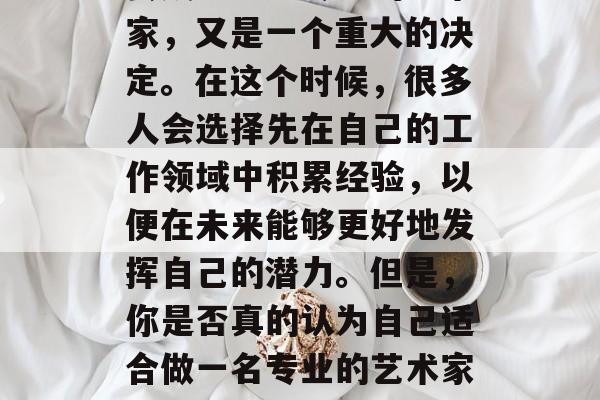 毕业后的道路充满了选择和未知,而决定是否去成为一名专业的艺术家,又是一个重大的决定。在这个时候,很多人会选择先在自己的工作领域中积累经验,以便在未来能够更好地发挥自己的潜力。但是,你是否真的认为自己适合做一名专业的艺术家呢?,专业还是随性,做出决定的艺术道路的两难选择 毕业后的道路充满了选择和未知,而决定是否去成为一名专业的艺术家,又是一个重大的决定。在这个时候,很多人会选择先在自己的工作领域中积累经验,以便在未来能够更好地发挥自己的潜力。但是,你是否真的认为自己适合做一名专业的艺术家呢?,专业还是随性,做出决定的艺术道路的两难选择