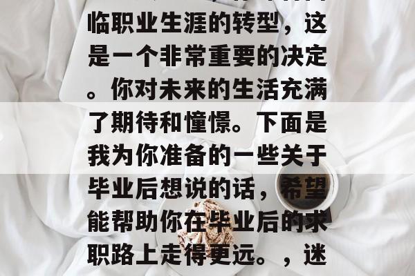 毕业是一段令人兴奋和充满希望的经历。作为一名大学生,你即将面临职业生涯的转型,这是一个非常重要的决定。你对未来的生活充满了期待和憧憬。下面是我为你准备的一些关于毕业后想说的话,希望能帮助你在毕业后的求职路上走得更远。,迷茫中的方向,毕业生如何制定职业规划及求职策略 毕业是一段令人兴奋和充满希望的经历。作为一名大学生,你即将面临职业生涯的转型,这是一个非常重要的决定。你对未来的生活充满了期待和憧憬。下面是我为你准备的一些关于毕业后想说的话,希望能帮助你在毕业后的求职路上走得更远。,迷茫中的方向,毕业生如何制定职业规划及求职策略
